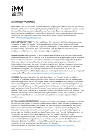 www.industrymeetsmakers.com 2
ZUM PROJEKTVORHABEN
UNSER ZIEL II Mit Industry meets Makers möchten wir langfristig darauf hinarbeiten, ein wachsendes
Netzwerk aufzubauen, in dem neue Kollaborationsmodelle zwischen der etablierten Industrie und der
kreativen Maker-Szene entstehen. Es sollen neue Formen der Zusammenarbeit ausprobiert,
gemeinsam weiterentwickelt und in einem fairen Miteinander gelebt sowie das daraus resultierende
Innovations- und Geschäftspotenzial zum Vorteil beider Seiten fruchtbar gemacht werden.
Mehr auf www.industrymeetsmakers.com
DIE PILOTPROJKETPHASE II Von April bis Oktober 2016 starten wir die Pilotprojektphase unseres
Vorhabens. In dieser Zeit werden Top-Industriebetriebe Briefings in den Bereichen 3D-Druck,
Robotik/KI, Industrie 4.0, Internet der Dinge und Smart Digital City ausschreiben und kreative Makers
(Studenten/innen, SchülerInnen, freie EntwicklerInnen, Startups und Kleinunternehmen) dazu
einladen, sie im Rahmen eines mehrmonatigen Programms zu lösen.
DAS PROGRAMM II Wir gehen am 2. April mit einem Kick-off-Barcamp an den Start und schließen
mit einem finalen Event am 20. Oktober 2016 im Rahmen der diesjährigen Digital Days ab. Während
beim Kick-off-Barcamp darüber diskutiert werden soll, welche Vorgehensweise pro Briefing-Thema
ideal wäre, möchten wir beim Abschluss-Event die besten Arbeitsergebnisse und weiteren
Zukunftspläne präsentieren, die in den Monaten entstanden sind. Darüber hinaus sind während der
Laufzeit viele weitere Programmpunkte geplant. Das Spektrum reicht von Expert-Talks-Abenden,
über Maker-Trainings bis hin zu Industry meets Makers on Tour-Stationen, bei denen die
innovativsten Pilotfabriken, Maker-Spaces, FabLabs und Hotspots Österreichs besucht und vorgestellt
werden sollen. Mehr auf www.industrymeetsmakers.com/programmpunkte
MAKERS II Makers sind Menschen, die Spaß daran haben, ihre Produkte (wieder verstärkt) in
Eigenregie zu entwickeln. Der Do-it-yourself-Trend, den man aus Branchen, wie der Musikindustrie
schon viel länger kennt, hat sich vor einigen Jahren auch schrittweise im Produktentwicklungsumfeld
durchzusetzen begonnen. Die treibenden Kräfte dafür sind sicher die zunehmende Digitalisierung
gepaart mit der Entstehung von Werkzeugen und Infrastruktur, die es Einzelnen als Teil einer global
rasch wachsenden, freien Entwickler-Community immer leichter machen, im Alleingang bzw. in
flexibler Kollaboration miteinander zu entwickeln und zu produzieren – Open Source Software, Open
Hardware, Plattformen, über die Modelle einfach geteilt werden können, Labs und Spaces, die mit
3D-Druckern, CNC-Maschinen und Lasercuttern ausgestattet sind und die Eigenproduktion
erleichtern, etc.
ZU TEILNAHME EINGELADEN SIND II Vertreter und Vertreterinnen aus dem Industriesektor, die das
große Potenzial von Open Innovation-Prozessen bereits erkannt haben und sie schrittweise in ihre
Firmenkultur integrieren möchten. Und Makers, die die Vorteile der Zusammenarbeit mit großen
Playern sehen. Ob es sich bei diesen Makers um Forscher, Studenten, Schüler, Hobbyisten, freie
Entwickler, Startups oder Kleinunternehmen handelt, macht keinen Unterschied. Wichtig ist uns
primär, dass alle Beteiligten wirklich Lust darauf haben, diese neue Form der Kollaboration aktiv mit
zu gestalten und dass sie über die Fähigkeit verfügen, sich inhaltlich und fachlich in die
Themensetzung des Pilotprojekts und der Briefings einzubringen. Die Anforderungen der Briefings
sind zum Teil recht hoch ausgefallen. Es ist zu vermuten, dass wir dadurch den Rahmen der
„klassische Definition“ von Makers in einigen Fällen natürlich sprengen werden. Aber das macht
genau den Reiz der Initiative aus – das Überqueren von Grenzen.
Anmeldungen sind ab sofort hier möglich: www.industrymeetsmakers.com/anmeldung
 
