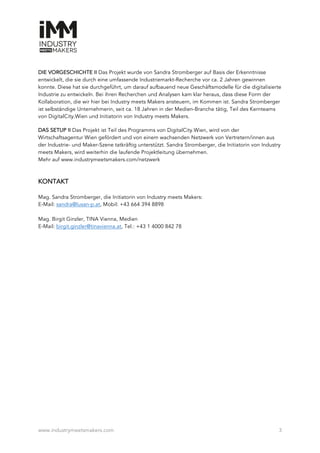 www.industrymeetsmakers.com 3
DIE VORGESCHICHTE II Das Projekt wurde von Sandra Stromberger auf Basis der Erkenntnisse
entwickelt, die sie durch eine umfassende Industriemarkt-Recherche vor ca. 2 Jahren gewinnen
konnte. Diese hat sie durchgeführt, um darauf aufbauend neue Geschäftsmodelle für die digitalisierte
Industrie zu entwickeln. Bei ihren Recherchen und Analysen kam klar heraus, dass diese Form der
Kollaboration, die wir hier bei Industry meets Makers ansteuern, im Kommen ist. Sandra Stromberger
ist selbständige Unternehmerin, seit ca. 18 Jahren in der Medien-Branche tätig, Teil des Kernteams
von DigitalCity.Wien und Initiatorin von Industry meets Makers.
DAS SETUP II Das Projekt ist Teil des Programms von DigitalCity.Wien, wird von der
Wirtschaftsagentur Wien gefördert und von einem wachsenden Netzwerk von Vertretern/innen aus
der Industrie- und Maker-Szene tatkräftig unterstützt. Sandra Stromberger, die Initiatorin von Industry
meets Makers, wird weiterhin die laufende Projektleitung übernehmen.
Mehr auf www.industrymeetsmakers.com/netzwerk
KONTAKT
Mag. Sandra Stromberger, die Initiatorin von Industry meets Makers:
E-Mail: sandra@lusan-p.at, Mobil: +43 664 394 8898
Mag. Birgit Ginzler, TINA Vienna, Medien
E-Mail: birgit.ginzler@tinavienna.at, Tel.: +43 1 4000 842 78
 