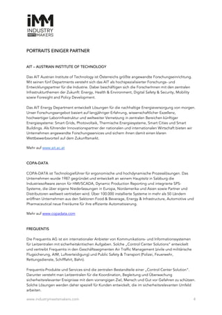 www.industrymeetsmakers.com 4
PORTRAITS EINIGER PARTNER
AIT – AUSTRIAN INSTITUTE OF TECHNOLOGY
Das AIT Austrian Institute of Technology ist Österreichs größte angewandte Forschungseinrichtung.
Mit seinen fünf Departments versteht sich das AIT als hochspezialisierter Forschungs- und
Entwicklungspartner für die Industrie. Dabei beschäftigen sich die ForscherInnen mit den zentralen
Infrastrukturthemen der Zukunft: Energy, Health & Environment, Digital Safety & Security, Mobility
sowie Foresight and Policy Development.
Das AIT Energy Department entwickelt Lösungen für die nachhaltige Energieversorgung von morgen.
Unser Forschungsangebot basiert auf langjähriger Erfahrung, wissenschaftlicher Exzellenz,
hochwertiger Laborinfrastruktur und weltweiter Vernetzung in zentralen Bereichen künftiger
Energiesysteme: Smart Grids, Photovoltaik, Thermische Energiesysteme, Smart Cities und Smart
Buildings. Als führender Innovationspartner der nationalen und internationalen Wirtschaft bieten wir
Unternehmen angewandte Forschungsservices und sichern ihnen damit einen klaren
Wettbewerbsvorteil auf dem Zukunftsmarkt.
Mehr auf www.ait.ac.at
COPA-DATA
COPA-DATA ist Technologieführer für ergonomische und hochdynamische Prozesslösungen. Das
Unternehmen wurde 1987 gegründet und entwickelt an seinem Hauptsitz in Salzburg die
Industriesoftware zenon für HMI/SCADA, Dynamic Production Reporting und integrierte SPS-
Systeme, die über eigene Niederlassungen in Europa, Nordamerika und Asien sowie Partner und
Distributoren weltweit vertrieben wird. Über 100.000 installierte Systeme in mehr als 50 Ländern
eröffnen Unternehmen aus den Sektoren Food & Beverage, Energy & Infrastructure, Automotive und
Pharmaceutical neue Freiräume für ihre effiziente Automatisierung.
Mehr auf www.copadata.com
FREQUENTIS
Die Frequentis AG ist ein internationaler Anbieter von Kommunikations- und Informationssystemen
für Leitzentralen mit sicherheitskritischen Aufgaben. Solche „Control Center Solutions“ entwickelt
und vertreibt Frequentis in den Geschäftssegmenten Air Traffic Management (zivile und militärische
Flugsicherung, AIM, Luftverteidigung) und Public Safety & Transport (Polizei, Feuerwehr,
Rettungsdienste, Schifffahrt, Bahn).
Frequentis-Produkte und Services sind die zentralen Bestandteile einer „Control Center Solution“.
Darunter versteht man Leitzentralen für die Koordination, Begleitung und Überwachung
sicherheitsrelevanter Ereignisse mit dem vorrangigen Ziel, Mensch und Gut vor Gefahren zu schützen.
Solche Lösungen werden daher speziell für Kunden entwickelt, die im sicherheitsrelevanten Umfeld
arbeiten.
 