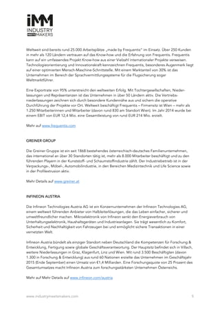 www.industrymeetsmakers.com 5
Weltweit sind bereits rund 25.000 Arbeitsplätze „made by Frequentis“ im Einsatz. Über 250 Kunden
in mehr als 120 Ländern vertrauen auf das Know-how und die Erfahrung von Frequentis. Frequentis
kann auf ein umfassendes Projekt Know-how aus einer Vielzahl internationaler Projekte verweisen.
Technologieorientierung und Innovationskraft kennzeichnen Frequentis, besonderes Augenmerk liegt
auf einer optimierten Mensch-Maschine-Schnittstelle. Mit einem Marktanteil von 30% ist das
Unternehmen im Bereich der Sprachvermittlungssysteme für die Flugsicherung sogar
Weltmarktführer.
Eine Exportrate von 95% unterstreicht den weltweiten Erfolg. Mit Tochtergesellschaften, Nieder-
lassungen und Repräsentanzen ist das Unternehmen in über 50 Ländern aktiv. Die Vertriebs-
niederlassungen zeichnen sich durch besondere Kundennähe aus und sichern die operative
Durchführung der Projekte vor Ort. Weltweit beschäftigt Frequentis – Firmensitz ist Wien – mehr als
1.250 Mitarbeiterinnen und Mitarbeiter (davon rund 830 am Standort Wien). Im Jahr 2014 wurde bei
einem EBIT von EUR 12,4 Mio. eine Gesamtleistung von rund EUR 214 Mio. erzielt.
Mehr auf www.frequentis.com
GREINER GROUP
Die Greiner Gruppe ist ein seit 1868 bestehendes österreichisch-deutsches Familienunternehmen,
das international an über 30 Standorten tätig ist, mehr als 8.000 Mitarbeiter beschäftigt und zu den
führenden Playern in der Kunststoff- und Schaumstoffindustrie zählt. Der Industriebetrieb ist in der
Verpackungs-, Möbel-, Automobilindustrie, in den Bereichen Medizintechnik und Life Science sowie
in der Profilextrusion aktiv.
Mehr Details auf www.greiner.at
INFINEON AUSTRIA
Die Infineon Technologies Austria AG ist ein Konzernunternehmen der Infineon Technologies AG,
einem weltweit führenden Anbieter von Halbleiterlösungen, die das Leben einfacher, sicherer und
umweltfreundlicher machen. Mikroelektronik von Infineon senkt den Energieverbrauch von
Unterhaltungselektronik, Haushaltsgeräten und Industrieanlagen. Sie trägt wesentlich zu Komfort,
Sicherheit und Nachhaltigkeit von Fahrzeugen bei und ermöglicht sichere Transaktionen in einer
vernetzten Welt.
Infineon Austria bündelt als einziger Standort neben Deutschland die Kompetenzen für Forschung &
Entwicklung, Fertigung sowie globale Geschäftsverantwortung. Der Hauptsitz befindet sich in Villach,
weitere Niederlassungen in Graz, Klagenfurt, Linz und Wien. Mit rund 3.500 Beschäftigten (davon
1.300 in Forschung & Entwicklung) aus rund 60 Nationen erzielte das Unternehmen im Geschäftsjahr
2015 (Ende September) einen Umsatz von €1,4 Milliarden. Eine Forschungsquote von 25 Prozent des
Gesamtumsatzes macht Infineon Austria zum forschungsstärksten Unternehmen Österreichs.
Mehr auf Mehr Details auf www.infineon.com/austria
 