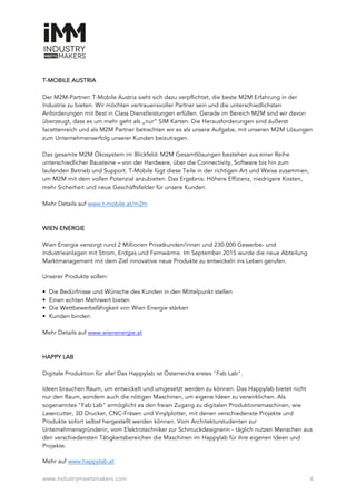 www.industrymeetsmakers.com 6
T-MOBILE AUSTRIA
Der M2M-Partner: T-Mobile Austria sieht sich dazu verpflichtet, die beste M2M Erfahrung in der
Industrie zu bieten. Wir möchten vertrauensvoller Partner sein und die unterschiedlichsten
Anforderungen mit Best in Class Dienstleistungen erfüllen. Gerade im Bereich M2M sind wir davon
überzeugt, dass es um mehr geht als „nur“ SIM Karten. Die Herausforderungen sind äußerst
facettenreich und als M2M Partner betrachten wir es als unsere Aufgabe, mit unseren M2M Lösungen
zum Unternehmenserfolg unserer Kunden beizutragen.
Das gesamte M2M Ökosystem im Blickfeld: M2M Gesamtlösungen bestehen aus einer Reihe
unterschiedlicher Bausteine – von der Hardware, über die Connectivity, Software bis hin zum
laufenden Betrieb und Support. T-Mobile fügt diese Teile in der richtigen Art und Weise zusammen,
um M2M mit dem vollen Potenzial anzubieten. Das Ergebnis: Höhere Effizienz, niedrigere Kosten,
mehr Sicherheit und neue Geschäftsfelder für unsere Kunden.
Mehr Details auf www.t-mobile.at/m2m
WIEN ENERGIE
Wien Energie versorgt rund 2 Millionen Privatkunden/innen und 230.000 Gewerbe- und
Industrieanlagen mit Strom, Erdgas und Fernwärme. Im September 2015 wurde die neue Abteilung
Marktmanagement mit dem Ziel innovative neue Produkte zu entwickeln ins Leben gerufen.
Unserer Produkte sollen:
• Die Bedürfnisse und Wünsche des Kunden in den Mittelpunkt stellen
• Einen echten Mehrwert bieten
• Die Wettbewerbsfähigkeit von Wien Energie stärken
• Kunden binden
Mehr Details auf www.wienenergie.at
HAPPY LAB
Digitale Produktion für alle! Das Happylab ist Österreichs erstes "Fab Lab".
Ideen brauchen Raum, um entwickelt und umgesetzt werden zu können. Das Happylab bietet nicht
nur den Raum, sondern auch die nötigen Maschinen, um eigene Ideen zu verwirklichen. Als
sogenanntes "Fab Lab" ermöglicht es den freien Zugang zu digitalen Produktionsmaschinen, wie
Lasercutter, 3D Drucker, CNC-Fräsen und Vinylplotter, mit denen verschiedenste Projekte und
Produkte sofort selbst hergestellt werden können. Vom Architekturstudenten zur
Unternehmensgründerin, vom Elektrotechniker zur Schmuckdesignerin - täglich nutzen Menschen aus
den verschiedensten Tätigkeitsbereichen die Maschinen im Happylab für ihre eigenen Ideen und
Projekte.
Mehr auf www.happylab.at
 