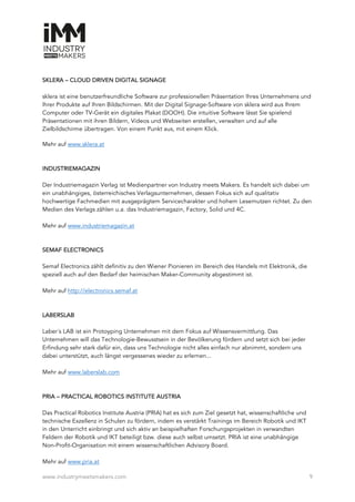 www.industrymeetsmakers.com 9
SKLERA – CLOUD DRIVEN DIGITAL SIGNAGE
sklera ist eine benutzerfreundliche Software zur professionellen Präsentation Ihres Unternehmens und
Ihrer Produkte auf Ihren Bildschirmen. Mit der Digital Signage-Software von sklera wird aus Ihrem
Computer oder TV-Gerät ein digitales Plakat (DOOH). Die intuitive Software lässt Sie spielend
Präsentationen mit ihren Bildern, Videos und Webseiten erstellen, verwalten und auf alle
Zielbildschirme übertragen. Von einem Punkt aus, mit einem Klick.
Mehr auf www.sklera.at
INDUSTRIEMAGAZIN
Der Industriemagazin Verlag ist Medienpartner von Industry meets Makers. Es handelt sich dabei um
ein unabhängiges, österreichisches Verlagsunternehmen, dessen Fokus sich auf qualitativ
hochwertige Fachmedien mit ausgeprägtem Servicecharakter und hohem Lesernutzen richtet. Zu den
Medien des Verlags zählen u.a. das Industriemagazin, Factory, Solid und 4C.
Mehr auf www.industriemagazin.at
SEMAF ELECTRONICS
Semaf Electronics zählt definitiv zu den Wiener Pionieren im Bereich des Handels mit Elektronik, die
speziell auch auf den Bedarf der heimischen Maker-Community abgestimmt ist.
Mehr auf http://electronics.semaf.at
LABER’S LAB
Laber´s LAB ist ein Protoyping Unternehmen mit dem Fokus auf Wissensvermittlung. Das
Unternehmen will das Technologie-Bewusstsein in der Bevölkerung fördern und setzt sich bei jeder
Erfindung sehr stark dafür ein, dass uns Technologie nicht alles einfach nur abnimmt, sondern uns
dabei unterstützt, auch längst vergessenes wieder zu erlernen...
Mehr auf www.laberslab.com
PRIA – PRACTICAL ROBOTICS INSTITUTE AUSTRIA
Das Practical Robotics Institute Austria (PRIA) hat es sich zum Ziel gesetzt hat, wissenschaftliche und
technische Exzellenz in Schulen zu fördern, indem es verstärkt Trainings im Bereich Robotik und IKT
in den Unterricht einbringt und sich aktiv an beispielhaften Forschungsprojekten in verwandten
Feldern der Robotik und IKT beteiligt bzw. diese auch selbst umsetzt. PRIA ist eine unabhängige
Non-Profit-Organisation mit einem wissenschaftlichen Advisory Board.
Mehr auf www.pria.at
 