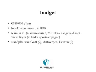 budget
• €280.000 / jaar
• loonkosten: meer dan 80%
• team: 4 ½ (4 archivarissen, ½ ICT) – aangevuld met
vrijwilligers (in kader sportcampagne)
• standplaatsen: Gent (2), Antwerpen, Leuven (2)
 