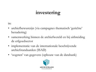 investering
in:
• archiefbewustzijn (via campagnes thematisch ‘gerichte’
benadering)
• samenwerking binnen de archiefwereld en bij uitbreiding
de erfgoedsector
• implementatie van de internationale beschrijvende
archiefstandaarden (ISAD)
• ‘oogsten’ van gegevens (opbouw van de databank)
 