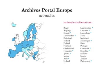 Archives Portal Europe
actieradius
nationale archieven van:
België Liechtenstein *
Bulgarije Litouwen *
Croatië * Luxemburg *
Denemarken * Malta
Duitsland Nederland
Estland Noorwegen *
Finland Polen
Frankrijk Portugal
Griekenland Oostenrijk *
Hongarije * Slowakije *
IJsland * Slovenië
Ierland Spanje
Italië * Zweden
Letland Zwitserland *
 