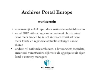 Archives Portal Europe
werkterrein
• aanvankelijk enkel input door nationale archiefdiensten
• vanaf 2012 uitbreiding van het netwerk: horizontaal
door meer landen bij te schakelen en vertikaal door
meer lokale en regionale archiefinstellingen aan te
sluiten
• andere rol nationale archieven  leveranciers metadata,
maar ook verantwoordelijk voor de aggregatie uit eigen
land  country managers
 
