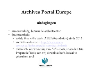 Archives Portal Europe
uitdagingen
• samenwerking: binnen de archiefsector
• duurzaamheid:
• solide financiële basis: APEF(foundation) sinds 2015
• archiefstandaarden: http://www.apex-
project.eu/index.php/outcomes/standards
• technisch: ontwikkeling van APE-tools, zoals de Data
Preparatie Tool; een vrij downloadbare, lokaal te
gebruiken tool
 