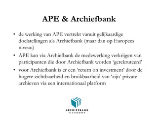 APE & Archiefbank
• de werking van APE vertrekt vanuit gelijkaardige
doelstellingen als Archiefbank (maar dan op Europees
niveau)
• APE kan via Archiefbank de medewerking verkrijgen van
participanten die door Archiefbank worden ‘gerekruteerd’
• voor Archiefbank is er een ‘return on investment’ door de
hogere zichtbaarheid en bruikbaarheid van ‘zijn’ private
archieven via een internationaal platform
 