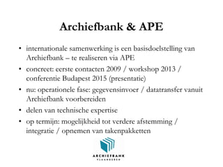 Archiefbank & APE
• internationale samenwerking is een basisdoelstelling van
Archiefbank – te realiseren via APE
• concreet: eerste contacten 2009 / workshop 2013 /
conferentie Budapest 2015 (presentatie)
• nu: operationele fase: gegevensinvoer / datatransfer vanuit
Archiefbank voorbereiden
• delen van technische expertise
• op termijn: mogelijkheid tot verdere afstemming /
integratie / opnemen van takenpakketten
 