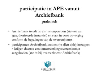 participatie in APE vanuit
Archiefbank
praktisch
• Archiefbank treedt op als tussenpersoon (statuut van
‘geauthoriseerde instantie’) en staat in voor opvolging
conform de bepalingen van de overeenkomst
• participanten Archiefbank kunnen (te allen tijde) instappen
/ krijgen daartoe een samenwerkingsovereenkomst
aangeboden (annex bij overeenkomst Archiefbank)
 