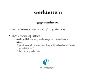 werkterrein
gegevensinvoer
• archiefvormers (personen / organizaties)
• archiefbewaarplaatsen
o publiek: Rijksarchief, stads- en gemeentearchieven
o privaat:
 professionele bewaarinstellingen (gesubsidieerd / niet-
gesubsidieerd)
 brede erfgoedsector
 
