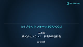 玉川憲
株式会社ソラコム 代表取締役社長
2016年3月
IoTプラットフォームSORACOM
 