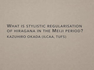 WHAT IS STYLISTIC REGULARISATION
OF HIRAGANA IN THE MEIJI PERIOD?
KAZUHIRO OKADA (ILCAA, TUFS)
 