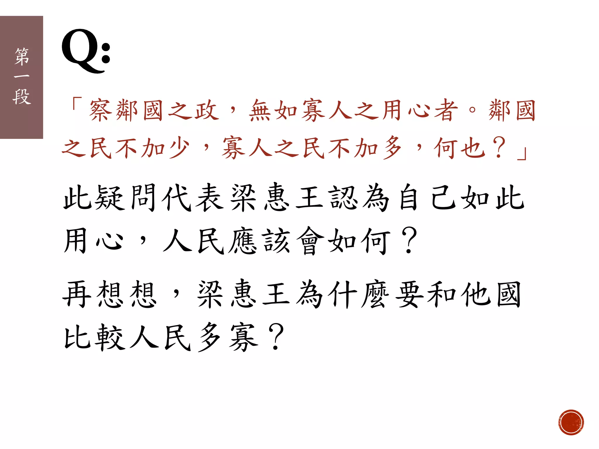 第
一
段
「察鄰國之政，無如寡人之用心者。鄰國
之民不加少，寡人之民不加多，何也？」
此疑問代表梁惠王認為自己如此
用心，人民應該會如何？
再想想，梁惠王為什麼要和他國
比較人民多寡？
 