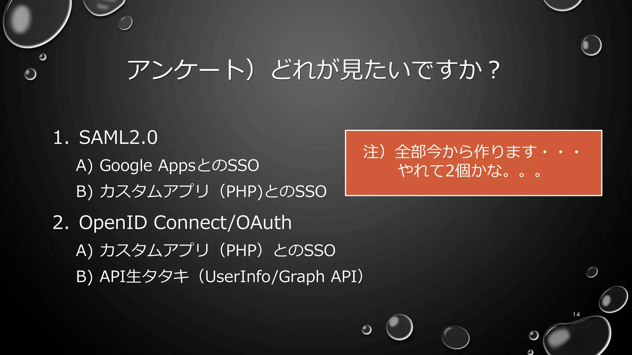 アンケート）どれが見たいですか？
1. SAML2.0
A) Google AppsとのSSO
B) カスタムアプリ（PHP)とのSSO
2. OpenID Connect/OAuth
A) カスタムアプリ（PHP）とのSSO
B) API生タタキ（UserInfo/Graph API）
14
注）全部今から作ります・・・
やれて2個かな。。。
 
