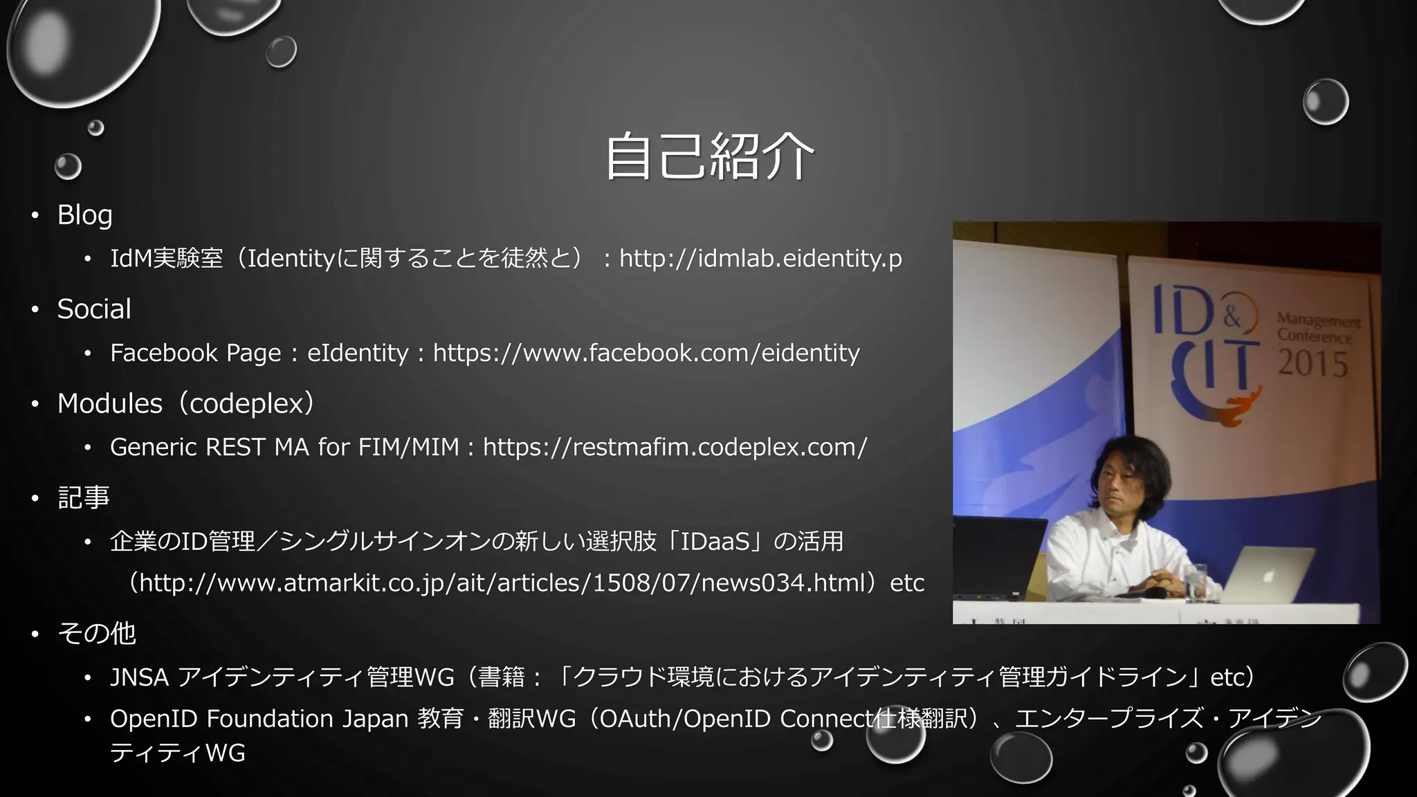 自己紹介
• Blog
• IdM実験室（Identityに関することを徒然と）：http://idmlab.eidentity.p
• Social
• Facebook Page : eIdentity：https://www.facebook.com/eidentity
• Modules（codeplex）
• Generic REST MA for FIM/MIM：https://restmafim.codeplex.com/
• 記事
• 企業のID管理／シングルサインオンの新しい選択肢「IDaaS」の活用
（http://www.atmarkit.co.jp/ait/articles/1508/07/news034.html）etc
• その他
• JNSA アイデンティティ管理WG（書籍：「クラウド環境におけるアイデンティティ管理ガイドライン」etc）
• OpenID Foundation Japan 教育・翻訳WG（OAuth/OpenID Connect仕様翻訳）、エンタープライズ・アイデン
ティティWG
 