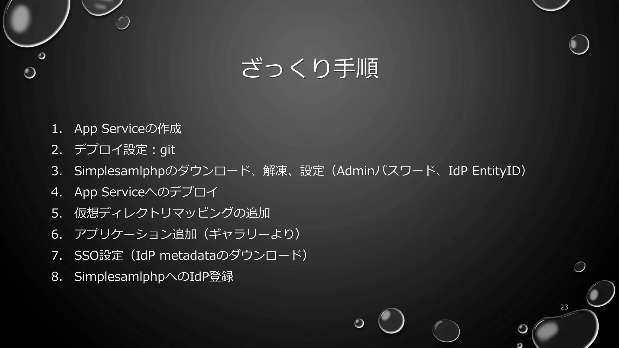 ざっくり手順
1. App Serviceの作成
2. デプロイ設定：git
3. Simplesamlphpのダウンロード、解凍、設定（Adminパスワード、IdP EntityID）
4. App Serviceへのデプロイ
5. 仮想ディレクトリマッピングの追加
6. アプリケーション追加（ギャラリーより）
7. SSO設定（IdP metadataのダウンロード）
8. SimplesamlphpへのIdP登録
23
 