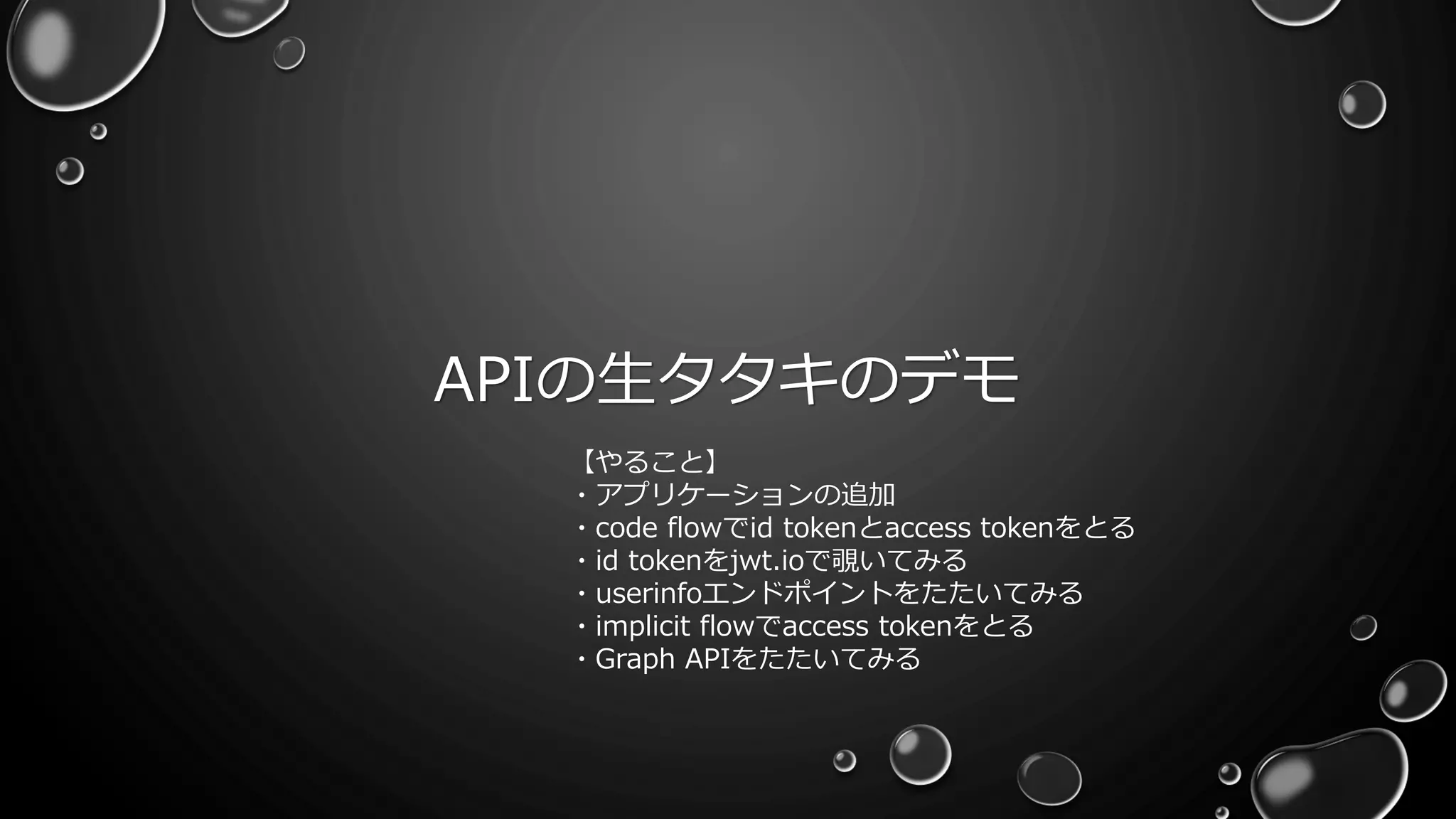 APIの生タタキのデモ
【やること】
・アプリケーションの追加
・code flowでid tokenとaccess tokenをとる
・id tokenをjwt.ioで覗いてみる
・userinfoエンドポイントをたたいてみる
・implicit flowでaccess tokenをとる
・Graph APIをたたいてみる
 