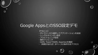Google AppsとのSSO設定デモ
【やること】
・ギャラリーから選択してアプリケーションを追加
・シングルサインオン設定
・プロビジョニング設定
・属性マッピング
・SAML TracerでSAML Assertionを確認
・（時間があれば）IPベースの条件付きアクセス
 