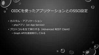 OIDCを使ったアプリケーションとのSSO設定
27
• カスタム・アプリケーション
• phpアプリ（on App Service）
• プロトコルを生で実行する（Advanced REST Client）
• Graph APIを直接実行してみる
 