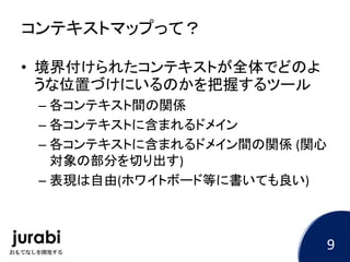 コンテキストマップって？
• 境界付けられたコンテキストが全体でどのよ
うな位置づけにいるのかを把握するツール
– 各コンテキスト間の関係
– 各コンテキストに含まれるドメイン
– 各コンテキストに含まれるドメイン間の関係 (関心
対象の部分を切り出す)
– 表現は自由(ホワイトボード等に書いても良い)
9
 