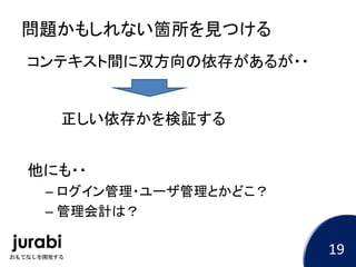 問題かもしれない箇所を見つける
コンテキスト間に双方向の依存があるが・・
他にも・・
– ログイン管理・ユーザ管理とかどこ？
– 管理会計は？
正しい依存かを検証する
19
 