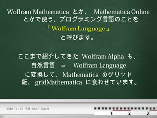Woflram Mathematica とか、 Mathematica Online
とかで使う、プログラミング言語のことを
「 Wolfram Language 」
と呼びます。
ここまで紹介してきた Wolfram Alpha も、
自然言...