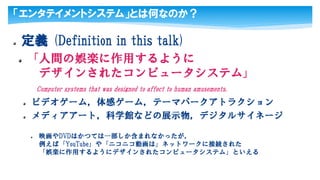 「エンタテイメントシステム」とは何なのか？
定義 (Definition in this talk)
「人間の娯楽に作用するように
デザインされたコンピュータシステム」
Computer systems that was designed to affect to human amusements.
ビデオゲーム，体感ゲーム，テーマパークアトラクション
メディアアート，科学館などの展示物，デジタルサイネージ
映画やDVDはかつては一部しか含まれなかったが，
例えば「YouTube」や「ニコニコ動画は」ネットワークに接続された
「娯楽に作用するようにデザインされたコンピュータシステム」といえる
 