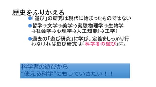 歴史をふりかえる
「遊び」の研究は現代に始まったものではない
哲学→文学→美学→実験物理学→生物学
→社会学→心理学→人工知能（→工学）
過去の「遊び研究」に学び、定義をしっかり行
わなければ遊び研究は「科学者の遊び」に。
科学者の遊びから
“使える科学”にもっていきたい！！
科学者の遊びから
“使える科学”にもっていきたい！！
 