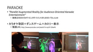PARAOKE
• “Parallel Augmented Reality for Audience-Oriented Karaoke
Entertainment”
• 聴衆志向のカラオケエンタテイメントのためのパラレルAR
• カラオケ歌詞＋ダンスゲーム＋カロリー表示
• 動画URL http://www.youtube.com/watch?v=yvUY-ZJkwPc
 