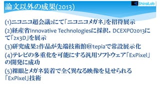 (1)ニコニコ超会議2にて「ニコニコメガネ」を招待展示
(2)経産省Innovative Technologiesに採択，DCEXPO2013に
て「2x3D」を展示
(3)研究成果2作品が先端技術館＠tepiaで常設展示化
(4)テレビの多重化を可能にする汎用ソフトウェア「ExPixel」
の開発に成功
(5)裸眼とメガネ装着で全く異なる映像を見せられる
「ExPixel」技術
論文以外の成果(2013)
 