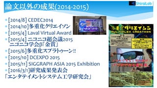 [2014/8] CEDEC2014
 [2014/10]多重化クリエイソン
 [2015/4] Laval Virtual Award
 [2015/4] ニコニコ超会議2015
ニコニコ学会β「金賞」
 [2015/6]多重化スプラトゥーン!!
 [2015/10] DCEXPO 2015
 [2015/11] SIGGRAPH ASIA 2015 Exhibition
 [2016/3/1]研究成果発表会
「エンタテイメントシステム工学研究会」
論文以外の成果(2014-2015)
 