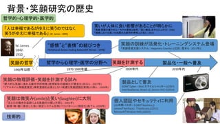 W. James
1842-
1910
52
背景・笑顔研究の歴史
「人は幸福であるがゆえに笑うのではなく，
笑うがゆえに幸福である」 (W. James : 1895)
笑いが人体に良い影響があることが明らかに
「医療 看護の場でのユーモアの意味と効用 ; 「笑い療法」を中心に」(中川 : 1989)
「健康における笑いの効果の文献学的考察」(三宅ら : 2007)
“感情”と“表情”の結びつき
FACS(Facial Action Coding System)(P. Ekman : 1978)
笑顔の訓練が活発化・トレーニングシステム登場
「笑顔促進支援システム : Happiness Counter」(辻田，暦本ら : 2011年)]
個人認証やセキュリティに利用
USJ年間パスポート(NEC「NeoFace」)
Lenovo「VeriFace」，「FastAccess」(2011)
Microsoft「Window Hello」(2015)
製品として普及
SONY「Cyber – Shot スマイルシャッター」(2007)
Intel RealSense, Kinect v2, Omron HVC-C(2014)
笑顔は微笑み(smile)と笑い(laughter)に大別
「目と口の動きの追跡による笑顔の分類」(片岡ら : 2001年)
表情・喉・腹に着目した笑い測定システムを用いて8パターンに類型化(森下ら :2008年)
笑顔の物理評価・笑顔を計測する試み
「魅力的な笑顔に表れる幾何学的特徴」表情矩形の縦横比が黄金比(井口ら : 2007年)
「リアルタイム笑顔度推定」事前登録を必要としない高速な笑顔認識を実現(小西ら : 2008年)
笑顔の哲学 笑顔を計測する 製品化・一般へ普及哲学から心理学・医学の分野へ
哲学的・心理学的・医学的
技術的
1900年以前 1970-1990年頃 2000年代 2010年代
 