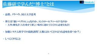 品質，ノウハウ，国立大学思考
 博士は「強いベクトル」x3なのか，コントロールフィールド なのか
 大型2種免許（人を乗せて新しい場所に連れて行くのに必要な免許）
 知能システム科学での最終諮問「人類においてどのような意味を持つか？」
 しつこくやること
55
佐藤研で学んだ“博士”とは
 