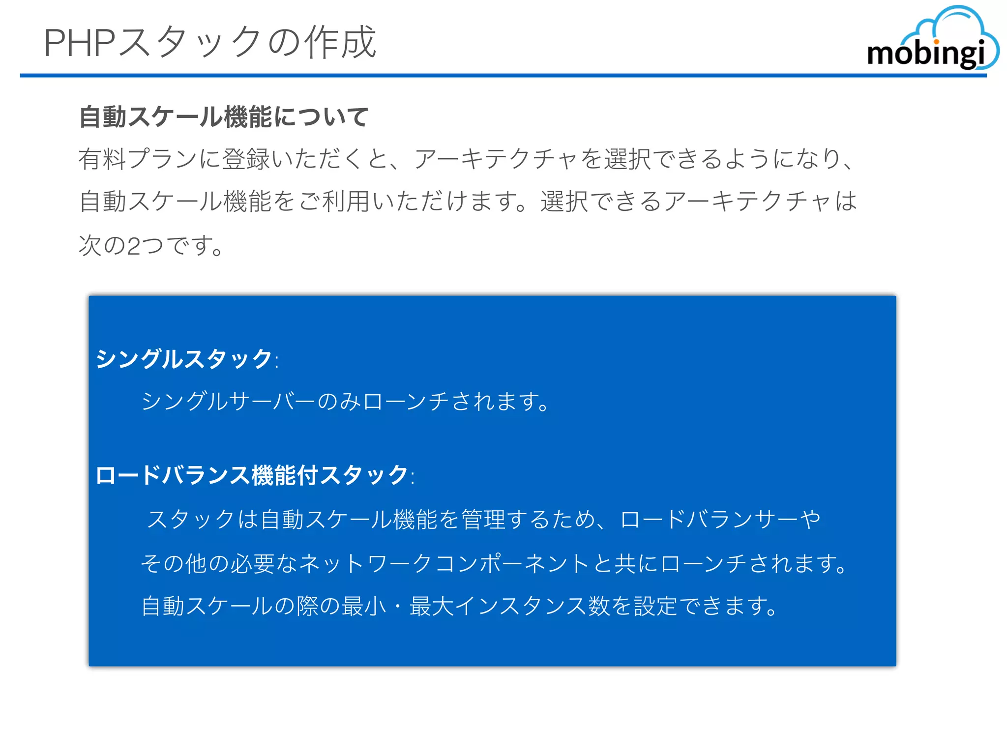 PHPスタックの作成
シングルスタック:
  シングルサーバーのみローンチされます。
ロードバランス機能付スタック:
   スタックは⾃動スケール機能を管理するため、ロードバランサーや 
  その他の必要なネットワークコンポーネントと共にローンチされます。 
  ⾃動スケールの際の最⼩・最⼤インスタンス数を設定できます。
⾃動スケール機能について
有料プランに登録いただくと、アーキテクチャを選択できるようになり、
⾃動スケール機能をご利⽤いただけます。選択できるアーキテクチャは
次の2つです。
 
