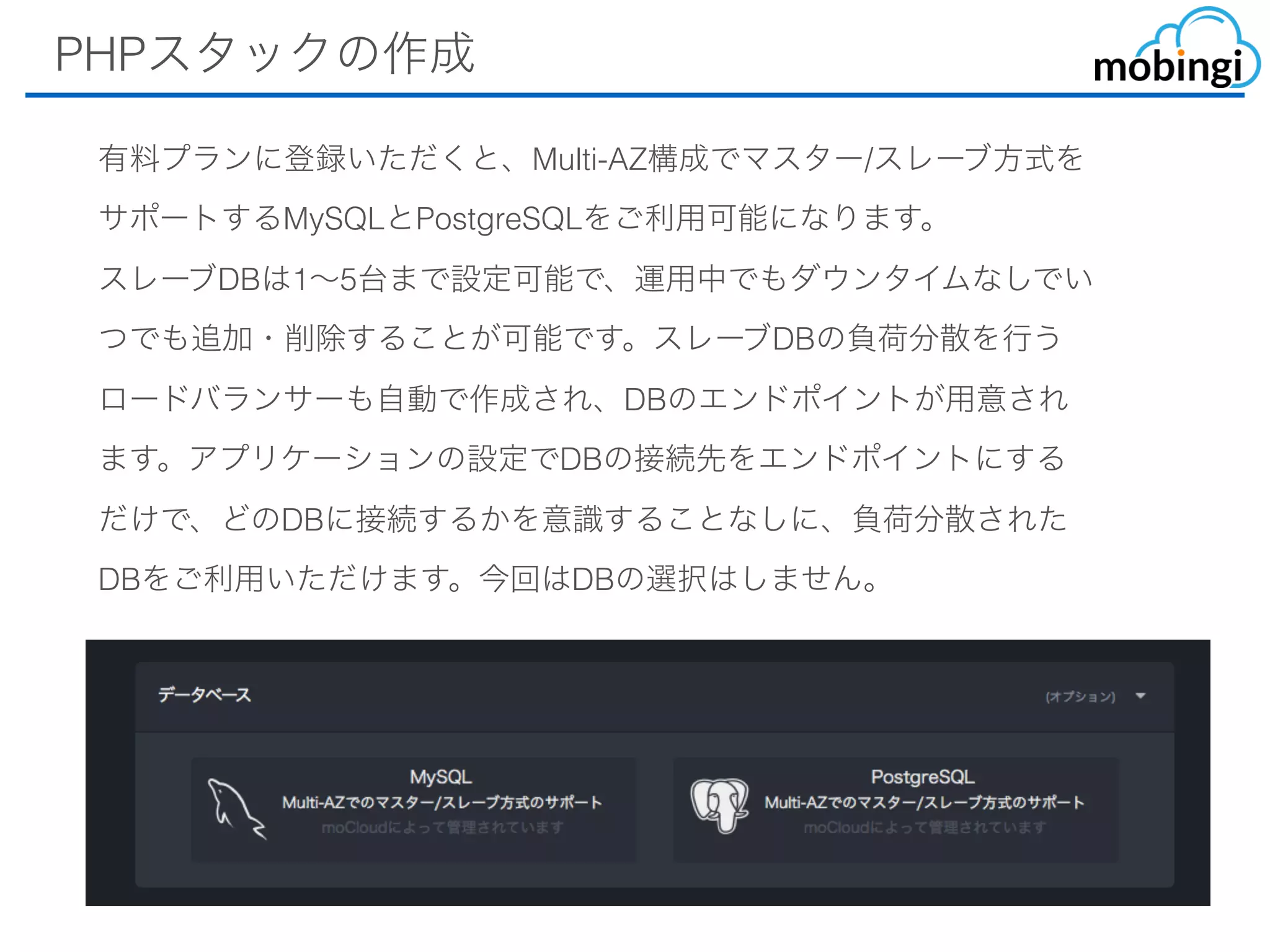 PHPスタックの作成
有料プランに登録いただくと、Multi-AZ構成でマスター/スレーブ⽅式
をサポートするMySQLとPostgreSQLをご利⽤可能になります。
スレーブDBは1〜5台まで設定可能で、運⽤中でもダウンタイムなしで
いつでも追加・削除することが可能です。スレーブDBの負荷分散を⾏
うロードバランサーも⾃動で作成され、DBのエンドポイントが⽤意さ
れます。アプリケーションの設定でDBの接続先をエンドポイントにす
るだけで、どのDBに接続するかを意識することなしに、負荷分散され
たDBをご利⽤いただけます。今回はDBの選択はしません。
 