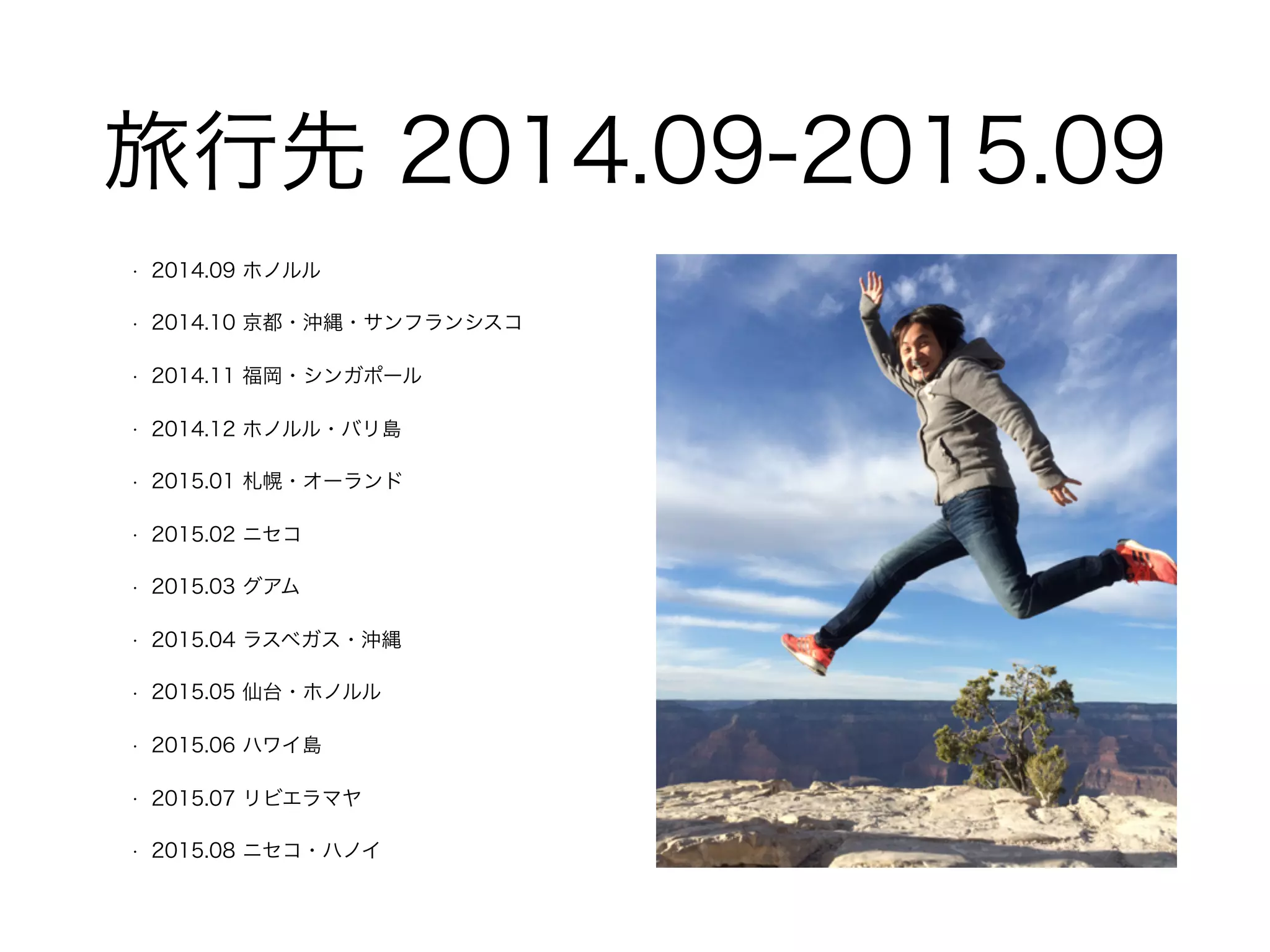 旅⾏先 2014.09-2015.09
• 2014.09 ホノルル
• 2014.10 京都・沖縄・サンフランシスコ
• 2014.11 福岡・シンガポール
• 2014.12 ホノルル・バリ島
• 2015.01 札幌・オーランド
• 2015.02 ニセコ
• 2015.03 グアム
• 2015.04 ラスベガス・沖縄
• 2015.05 仙台・ホノルル
• 2015.06 ハワイ島
• 2015.07 リビエラマヤ
• 2015.08 ニセコ・ハノイ
 