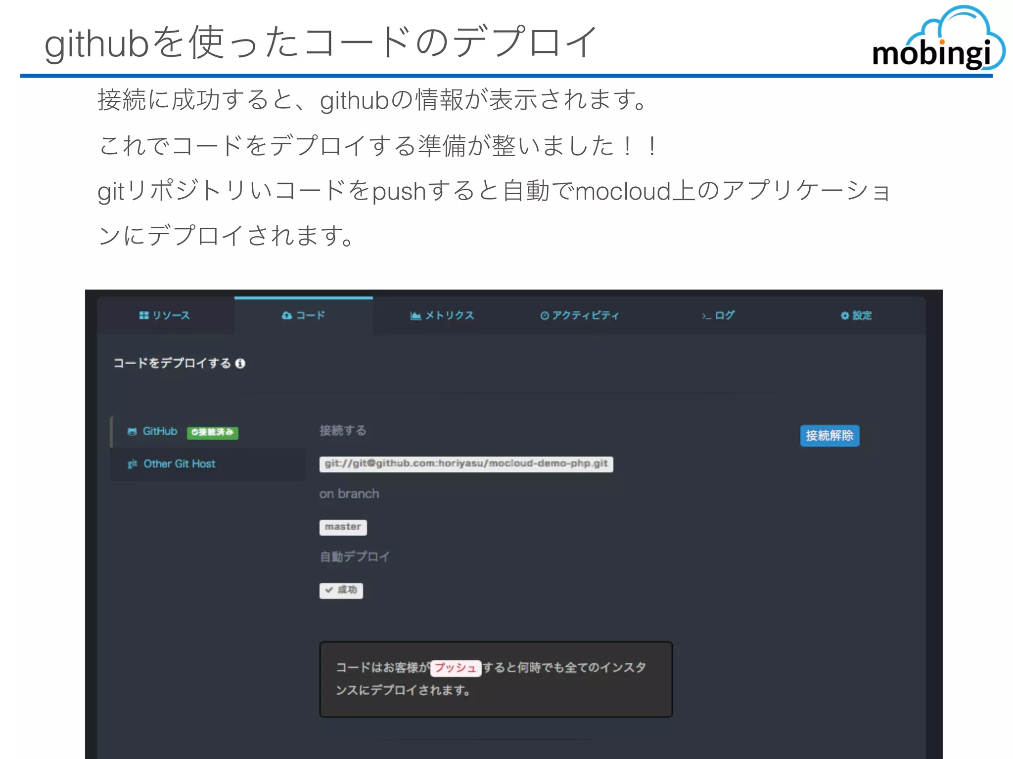 githubを使ったコードのデプロイ
接続に成功すると、githubの情報が表⽰されます。
これでコードをデプロイする準備が整いました！！
gitリポジトリいコードをpushすると⾃動でmocloud上のアプリケーショ
ンにデプロイされます。
 