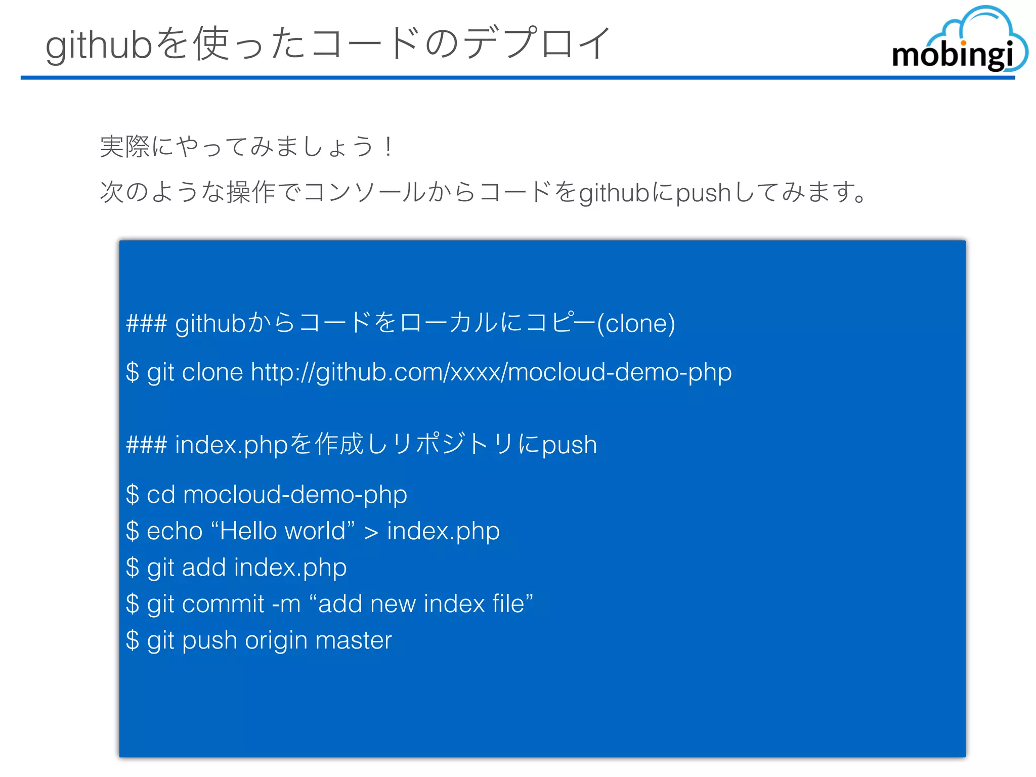 githubを使ったコードのデプロイ
### githubからコードをローカルにコピー(clone)
$ git clone http://github.com/xxxx/mocloud-demo-php
### index.phpを作成しリポジトリにpush
$ cd mocloud-demo-php
$ echo “Hello world” > index.php
$ git add index.php
$ git commit -m “add new index file”
$ git push origin master
実際にやってみましょう！
次のような操作でコンソールからコードをgithubにpushしてみます。
 