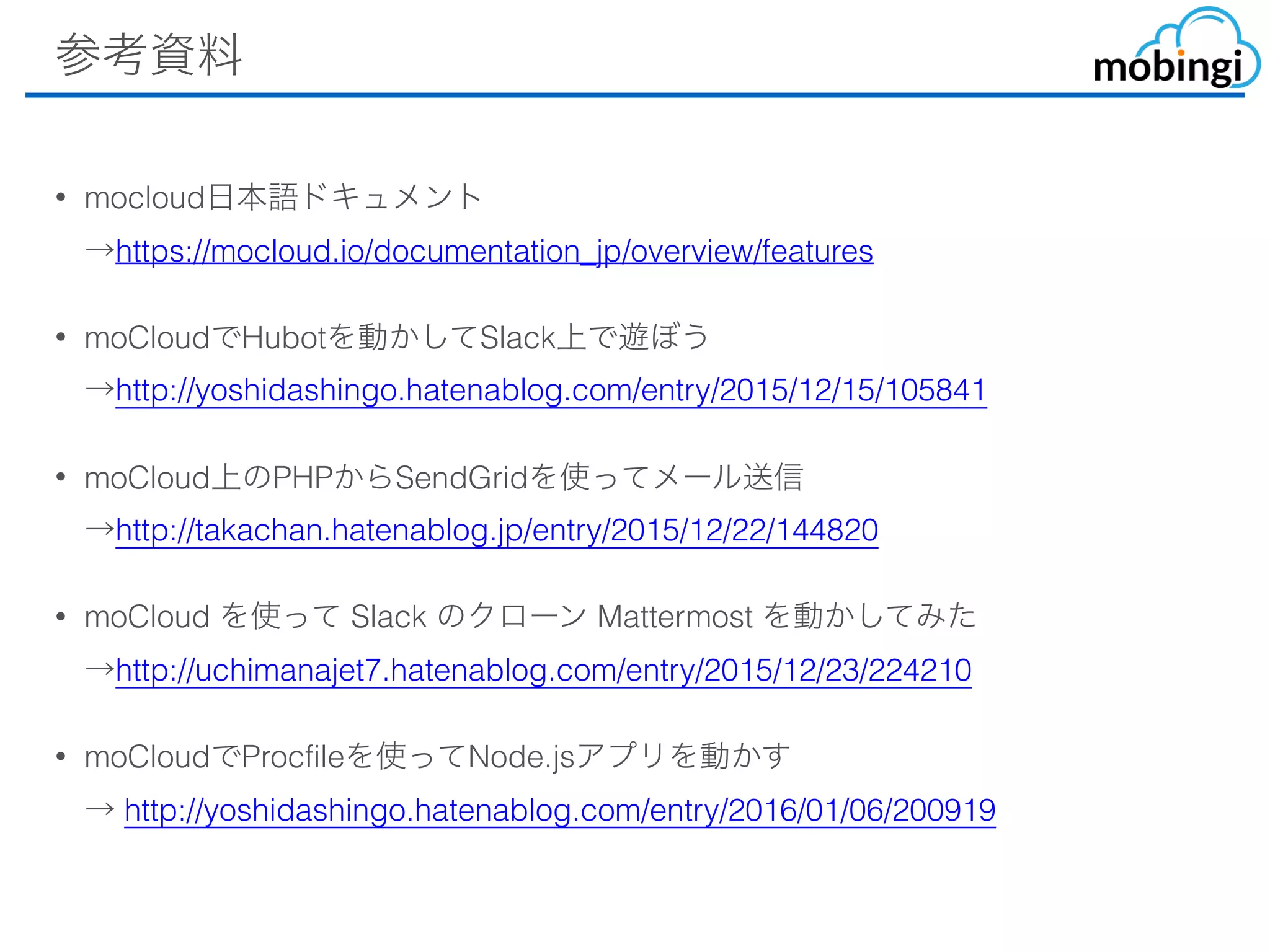 参考資料
• mocloud⽇本語ドキュメント 
→https://mocloud.io/documentation_jp/overview/features
• moCloudでHubotを動かしてSlack上で遊ぼう 
→http://yoshidashingo.hatenablog.com/entry/2015/12/15/105841
• moCloud上のPHPからSendGridを使ってメール送信 
→http://takachan.hatenablog.jp/entry/2015/12/22/144820
• moCloud を使って Slack のクローン Mattermost を動かしてみた 
→http://uchimanajet7.hatenablog.com/entry/2015/12/23/224210
• moCloudでProcfileを使ってNode.jsアプリを動かす 
→ http://yoshidashingo.hatenablog.com/entry/2016/01/06/200919 
 