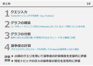 16まとめ
ユーザをノードとして２回以上Retweetし合っているユーザ間にエッジを作成
Twitterのハッシュタグを使⽤（e.g. #indiana）
論争における⽴場の違いが表現されるようにノードを２種類に分割
グラフ上のランダムウォークを利⽤して#indianaの論争度＝0.82と算出
20個のクエリを⽤いて論争度の計算精度を定量的に評価
特定トピックの⽇々の論争度の変化を定性的に評価
評価
実験
 