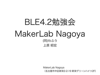 BLE4.2勉強会
MakerLab Nagoya
(同)わふう
上原 昭宏
MakerLab Nagoya
（名古屋市中区新栄2-2-19 新栄グリーンハイツ2F
）
 