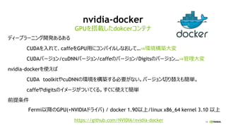 14
nvidia-docker
ディープラーニング開発あるある
CUDAを入れて、caffeをGPU用にコンパイルしなおして…⇒環境構築大変
CUDAバージョン/cuDNNバージョン/caffeのバージョン/Digitsのバージョン…⇒管理大変
nvidia-dockerを使えば
CUDA toolkitやcuDNNの環境を構築する必要がない。バージョン切り替えも簡単。
caffeやdigitsのイメージがついてくる。すぐに使えて簡単
前提条件
Fermi以降のGPU(+NVIDIAドライバ) / docker 1.90以上/linux x86_64 kernel 3.10 以上
GPUを搭載したdokcerコンテナ
http:/https://github.com/NVIDIA/nvidia-docker
 