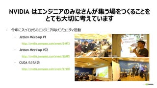3
NVIDIA はエンジニアのみなさんが集う場をつくることを
とても大切に考えています
• 今年に入ってからのエンジニア向けコミュニティ活動
• Jetson Meet-up #1
http://nvidia.connpass.com/event/24473
• Jetson Meet-up #02
http://nvidia.connpass.com/event/26985
• CUDA もくもく会
http://nvidia.connpass.com/event/27390
 