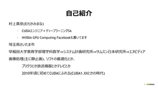9
自己紹介
村上真奈(むらかみまな)
• CUDAエンジニア＋ディープラーニングSA
• NVIDIA GPU Computing Facebookも書いてます
埼玉県さいたま市
早稲田大学教育学部理学科数学⇒システム計画研究所⇒サムスン日本研究所⇒エヌビディア
画像処理(主に静止画)、ソフトの最適化とか、
プリクラとか放送機器とかテレビとか
2010年頃に初めてCUDAにふれる(CUDA1.XXとかの時代)
 