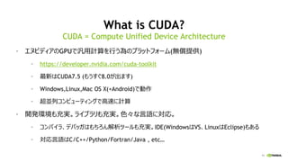 11
What is CUDA?
• エヌビディアのGPUで汎用計算を行う為のプラットフォーム(無償提供)
• https://developer.nvidia.com/cuda-toolkit
• 最新はCUDA7.5 (もうすぐ8.0が出ます)
• Windows,Linux,Mac OS X(+Android)で動作
• 超並列コンピューティングで高速に計算
• 開発環境も充実。ライブラリも充実。色々な言語に対応。
• コンパイラ、デバッガはもちろん解析ツールも充実。IDE(WindowsはVS、LinuxはEclipse)もある
• 対応言語はC/C++/Python/Fortran/Java , etc…
CUDA = Compute Unified Device Architecture
 