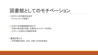 図書館としてのモチベーション
リポジトリの可能性を試す
サイエンスへの貢献？
これまでの知識基盤を活かす
目録や著作権の知識、全国的なネットワークの存在
レガシーな資料との連続性担保
義務を果たす
学術情報の保存、共有、公開への社会的責任
 