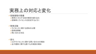 実務上の対応と変化
投稿規程の整備
原則CC-BYとする旨の規定を盛り込む
投稿時にライセンスを記述するように
啓発活動
ライセンスに関する資料の公開
説明会開催
問い合わせ対応
変化
OAやライセンスに関する問い合わせの増加
法や規則に関する調べもの相談の増加
 