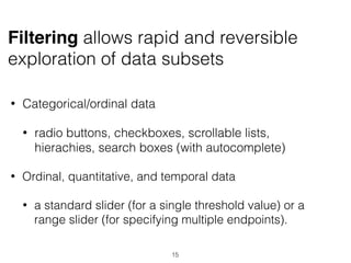 • Categorical/ordinal data
• radio buttons, checkboxes, scrollable lists,
hierachies, search boxes (with autocomplete)
• Ordinal, quantitative, and temporal data
• a standard slider (for a single threshold value) or a
range slider (for specifying multiple endpoints).
Filtering allows rapid and reversible
exploration of data subsets
15
 