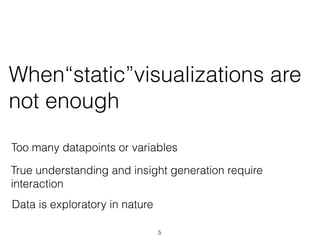 When“static”visualizations are
not enough
Too many datapoints or variables
True understanding and insight generation require
interaction
Data is exploratory in nature
5
 